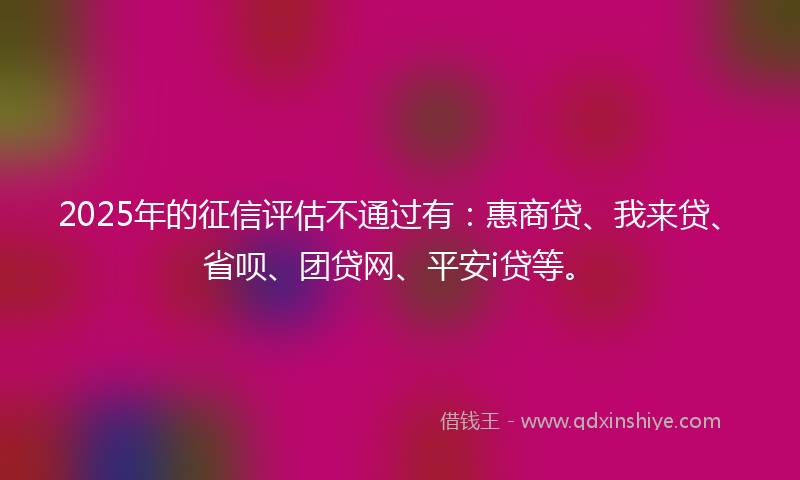 2025年的征信评估不通过有：惠商贷、我来贷、省呗、团贷网、平安i贷等。