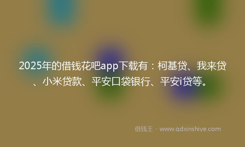 2025年的借钱花吧app下载有：柯基贷、我来贷、小米贷款、平安口袋银行、平安i贷等。