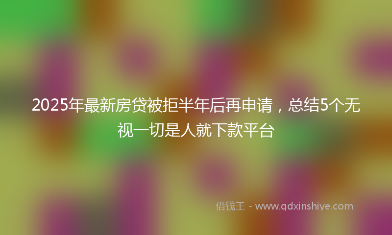 2025年最新房贷被拒半年后再申请，总结5个无视一切是人就下款平台
