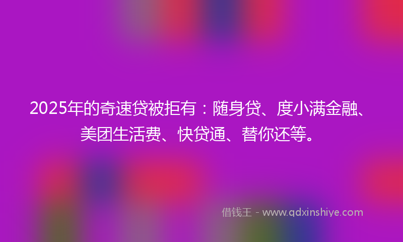 2025年的奇速贷被拒有：随身贷、度小满金融、美团生活费、快贷通、替你还等。