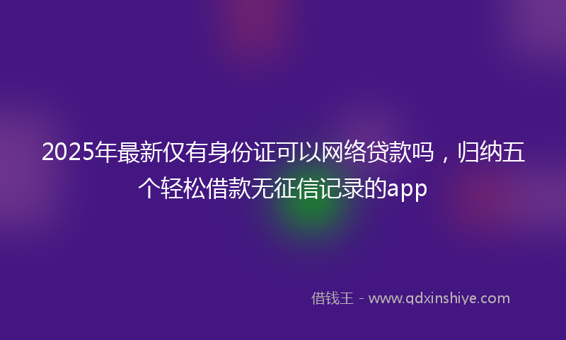 2025年最新仅有身份证可以网络贷款吗，归纳五个轻松借款无征信记录的app