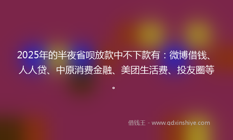 2025年的半夜省呗放款中不下款有：微博借钱、人人贷、中原消费金融、美团生活费、投友圈等。
