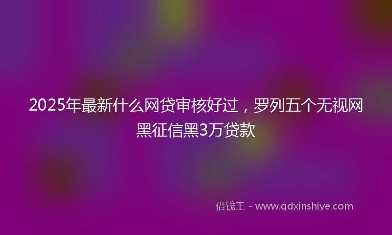 2025年最新什么网贷审核好过，罗列五个无视网黑征信黑3万贷款