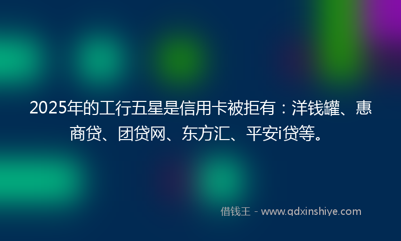 2025年的工行五星是信用卡被拒有：洋钱罐、惠商贷、团贷网、东方汇、平安i贷等。
