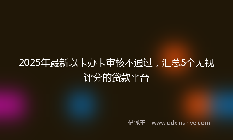 2025年最新以卡办卡审核不通过，汇总5个无视评分的贷款平台