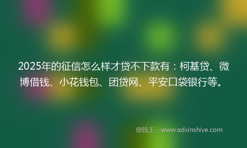 2025年的征信怎么样才贷不下款有：柯基贷、微博借钱、小花钱包、团贷网、平安口袋银行等。