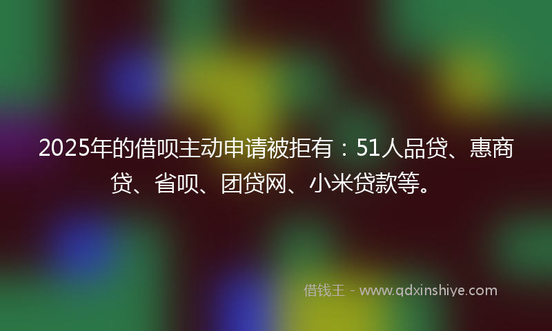 2025年的借呗主动申请被拒有：51人品贷、惠商贷、省呗、团贷网、小米贷款等。