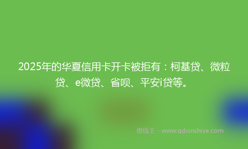 2025年的华夏信用卡开卡被拒有：柯基贷、微粒贷、e微贷、省呗、平安i贷等。
