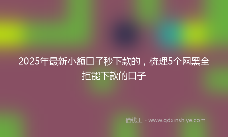2025年最新小额口子秒下款的，梳理5个网黑全拒能下款的口子