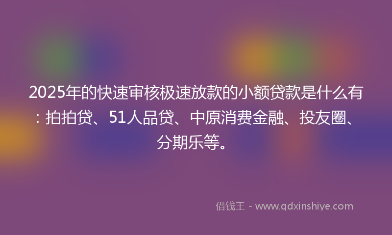 2025年的快速审核极速放款的小额贷款是什么有：拍拍贷、51人品贷、中原消费金融、投友圈、分期乐等。