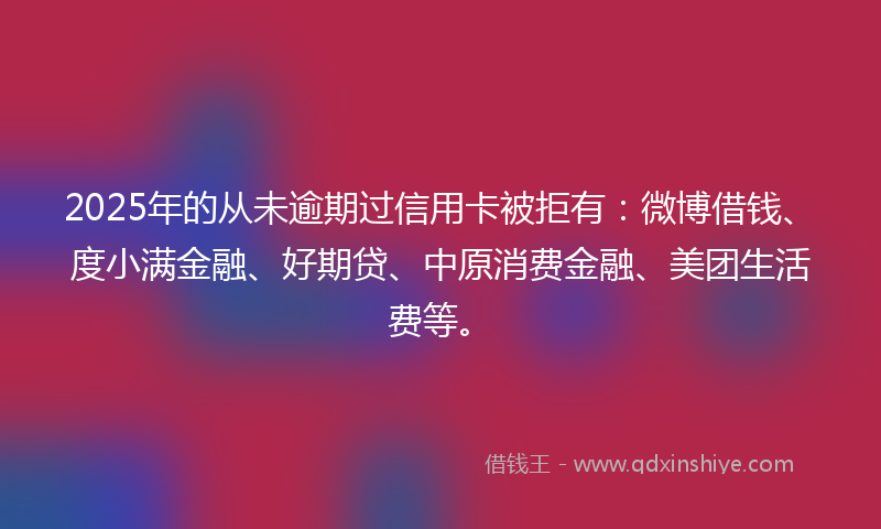 2025年的从未逾期过信用卡被拒有：微博借钱、度小满金融、好期贷、中原消费金融、美团生活费等。