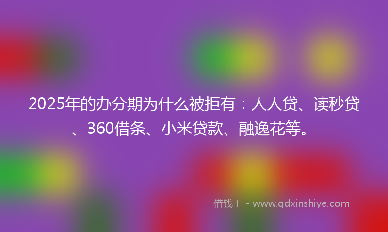 2025年的办分期为什么被拒有：人人贷、读秒贷、360借条、小米贷款、融逸花等。