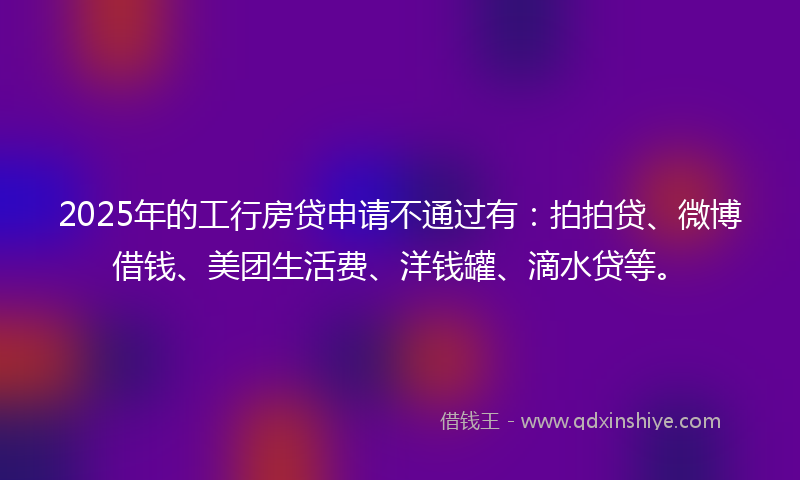 2025年的工行房贷申请不通过有：拍拍贷、微博借钱、美团生活费、洋钱罐、滴水贷等。