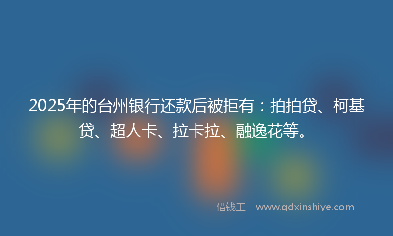 2025年的台州银行还款后被拒有：拍拍贷、柯基贷、超人卡、拉卡拉、融逸花等。
