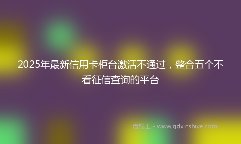 2025年最新信用卡柜台激活不通过，整合五个不看征信查询的平台