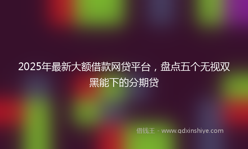 2025年最新大额借款网贷平台，盘点五个无视双黑能下的分期贷