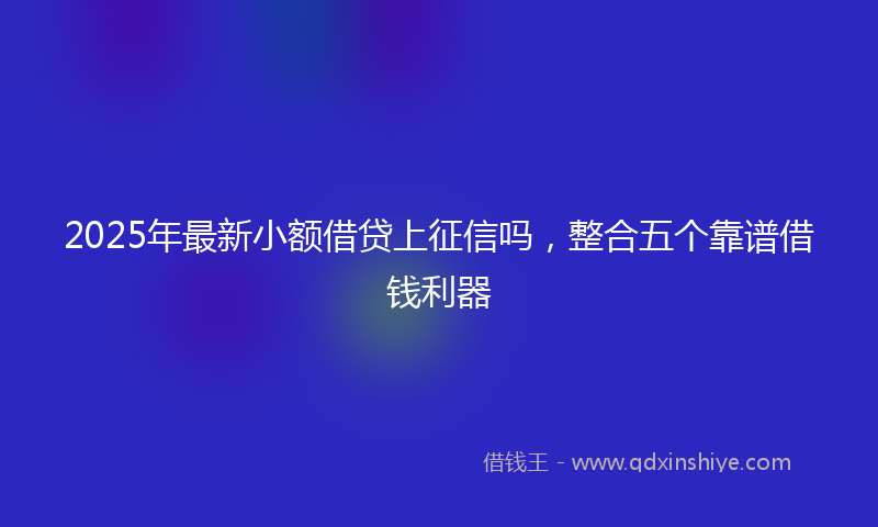 2025年最新小额借贷上征信吗，整合五个靠谱借钱利器