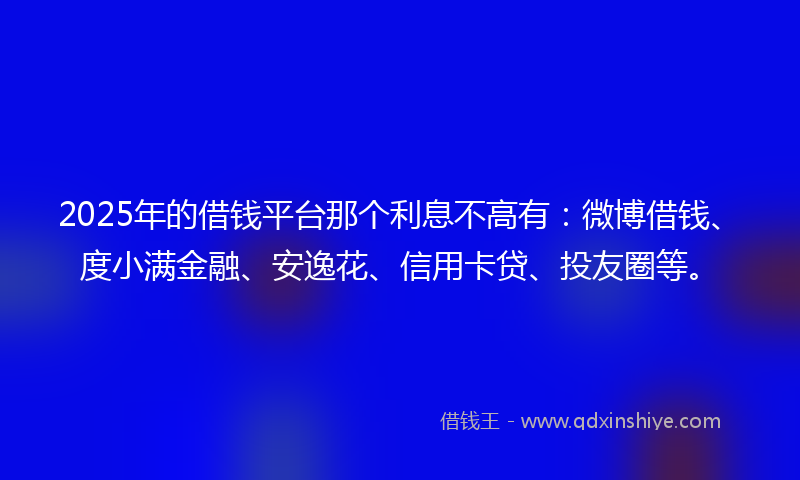 2025年的借钱平台那个利息不高有：微博借钱、度小满金融、安逸花、信用卡贷、投友圈等。