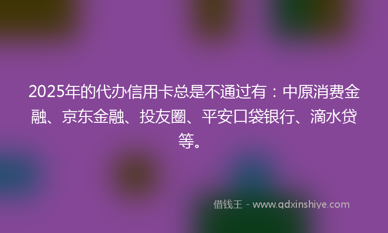 2025年的代办信用卡总是不通过有：中原消费金融、京东金融、投友圈、平安口袋银行、滴水贷等。