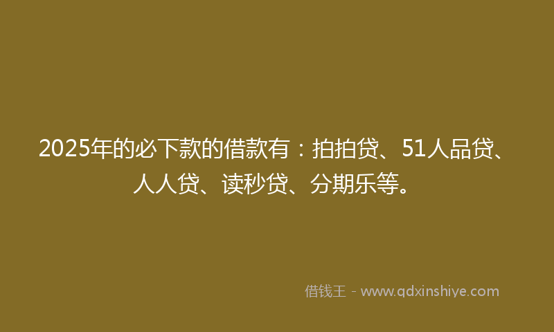 2025年的必下款的借款有：拍拍贷、51人品贷、人人贷、读秒贷、分期乐等。