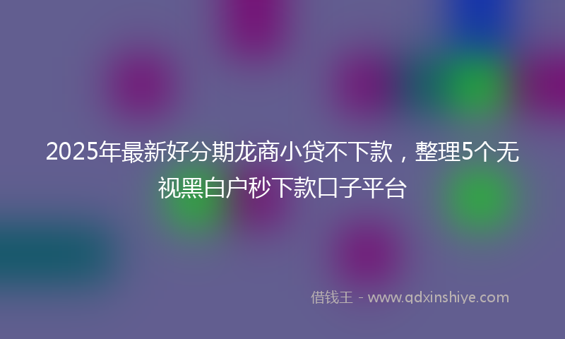 2025年最新好分期龙商小贷不下款，整理5个无视黑白户秒下款口子平台