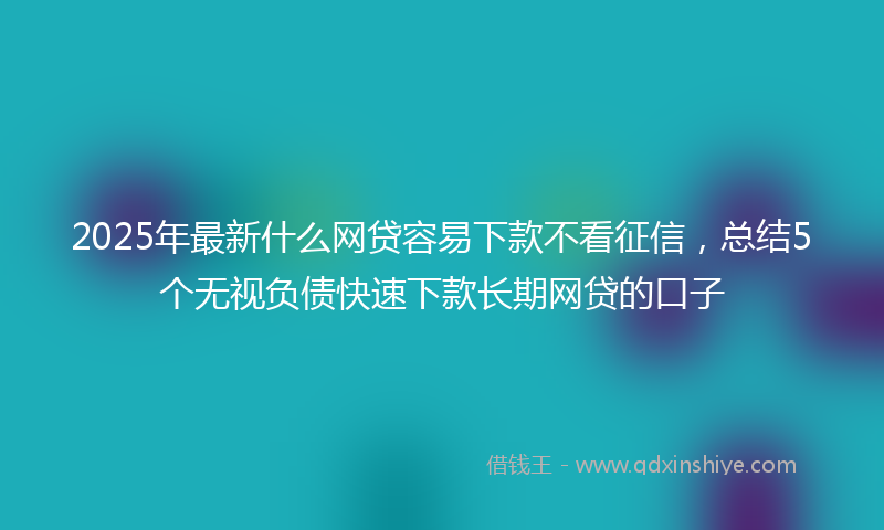 2025年最新什么网贷容易下款不看征信，总结5个无视负债快速下款长期网贷的口子