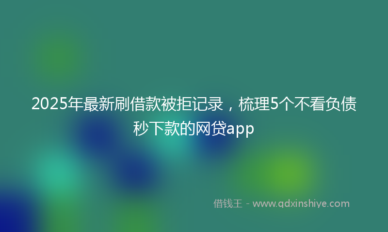2025年最新刷借款被拒记录，梳理5个不看负债秒下款的网贷app