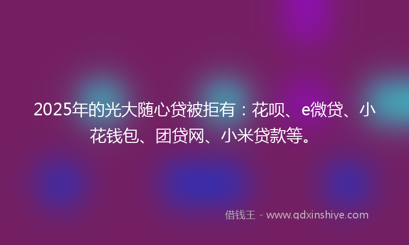 2025年的光大随心贷被拒有：花呗、e微贷、小花钱包、团贷网、小米贷款等。