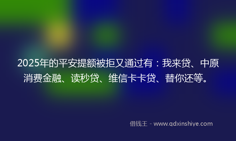2025年的平安提额被拒又通过有：我来贷、中原消费金融、读秒贷、维信卡卡贷、替你还等。