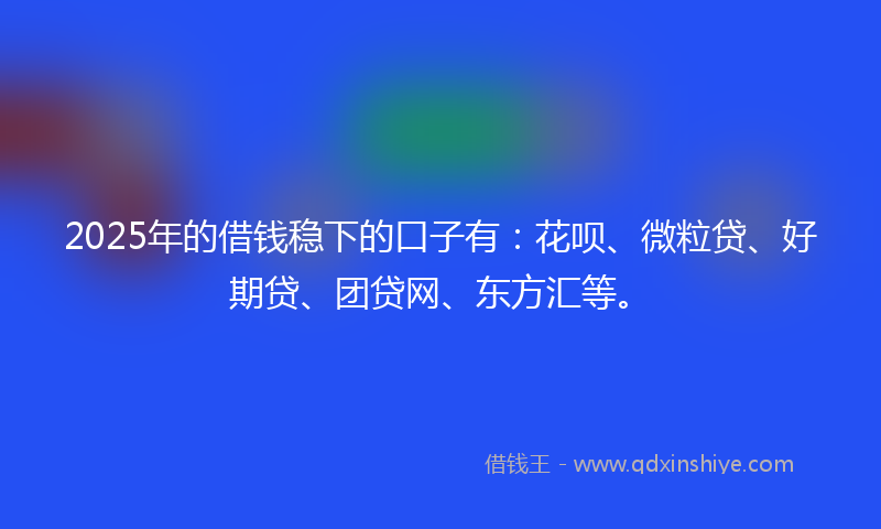 2025年的借钱稳下的口子有：花呗、微粒贷、好期贷、团贷网、东方汇等。