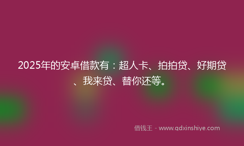 2025年的安卓借款有：超人卡、拍拍贷、好期贷、我来贷、替你还等。