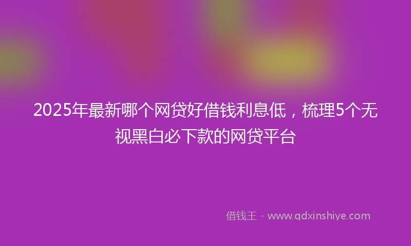 2025年最新哪个网贷好借钱利息低，梳理5个无视黑白必下款的网贷平台