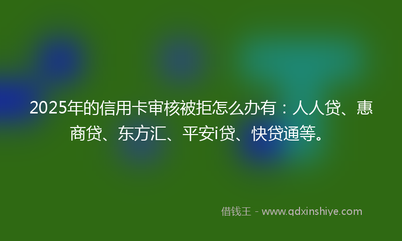 2025年的信用卡审核被拒怎么办有：人人贷、惠商贷、东方汇、平安i贷、快贷通等。