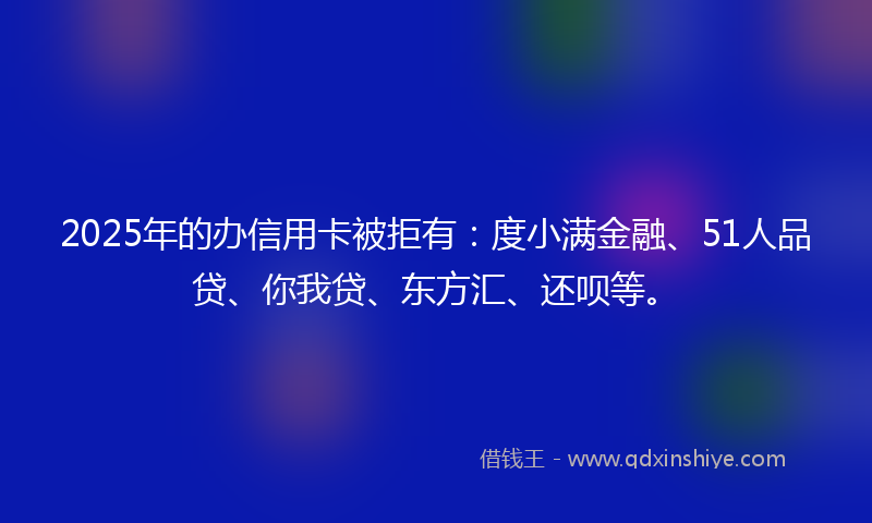 2025年的办信用卡被拒有：度小满金融、51人品贷、你我贷、东方汇、还呗等。