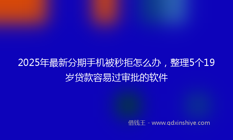 2025年最新分期手机被秒拒怎么办，整理5个19岁贷款容易过审批的软件