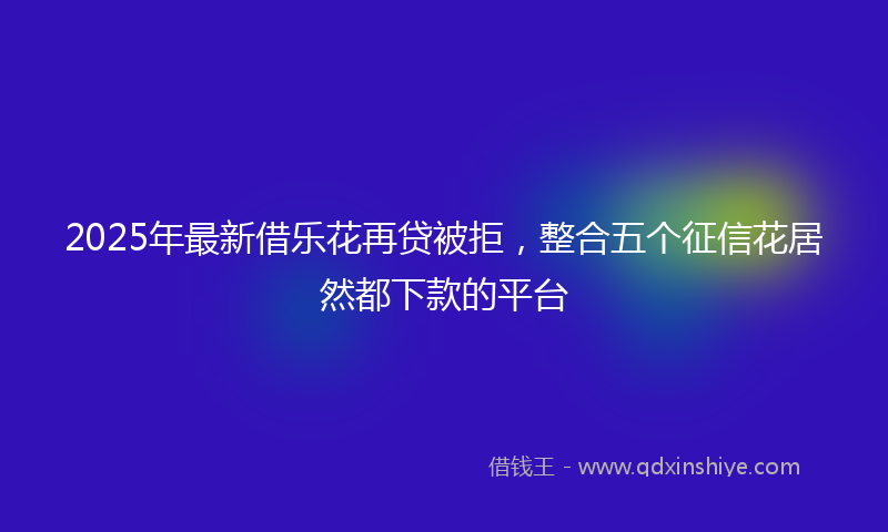 2025年最新借乐花再贷被拒，整合五个征信花居然都下款的平台