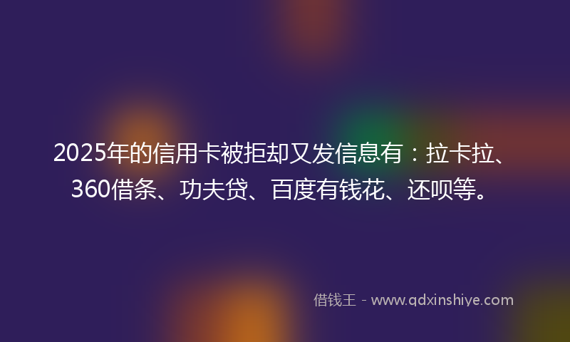 2025年的信用卡被拒却又发信息有：拉卡拉、360借条、功夫贷、百度有钱花、还呗等。