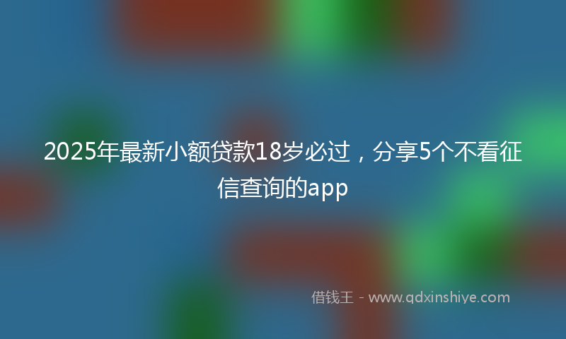 2025年最新小额贷款18岁必过，分享5个不看征信查询的app