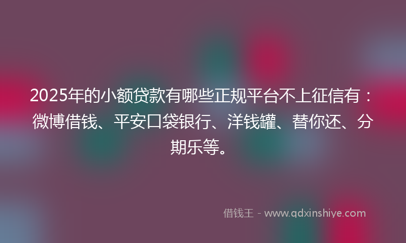 2025年的小额贷款有哪些正规平台不上征信有：微博借钱、平安口袋银行、洋钱罐、替你还、分期乐等。