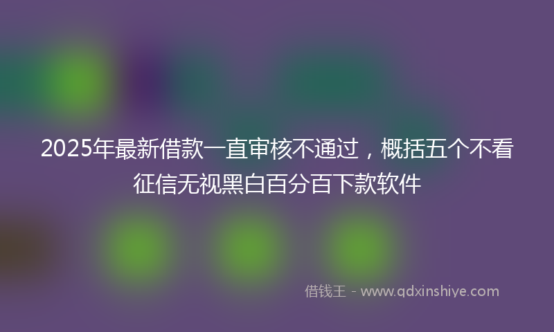 2025年最新借款一直审核不通过，概括五个不看征信无视黑白百分百下款软件
