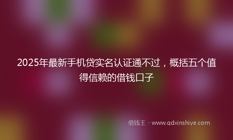 2025年最新手机贷实名认证通不过，概括五个值得信赖的借钱口子