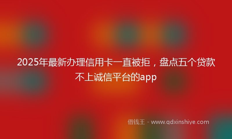 2025年最新办理信用卡一直被拒，盘点五个贷款不上诚信平台的app