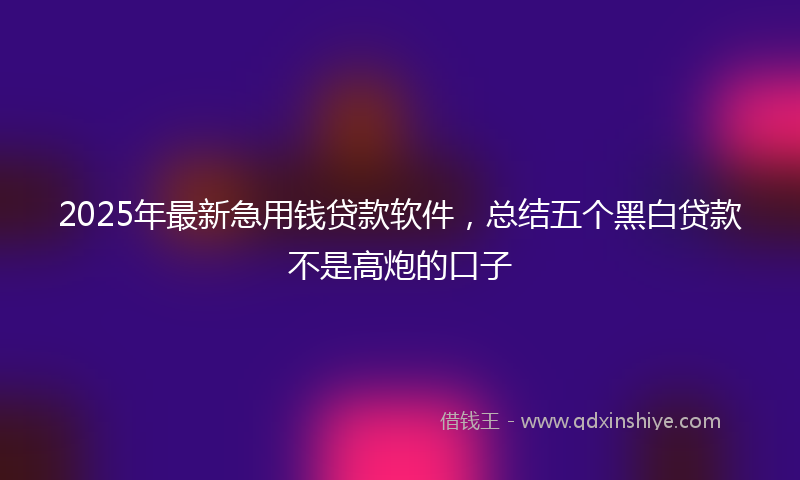 2025年最新急用钱贷款软件，总结五个黑白贷款不是高炮的口子