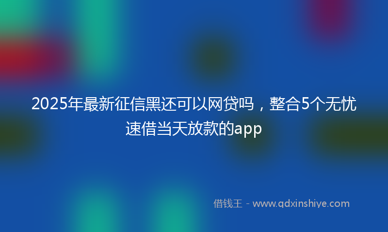 2025年最新征信黑还可以网贷吗，整合5个无忧速借当天放款的app
