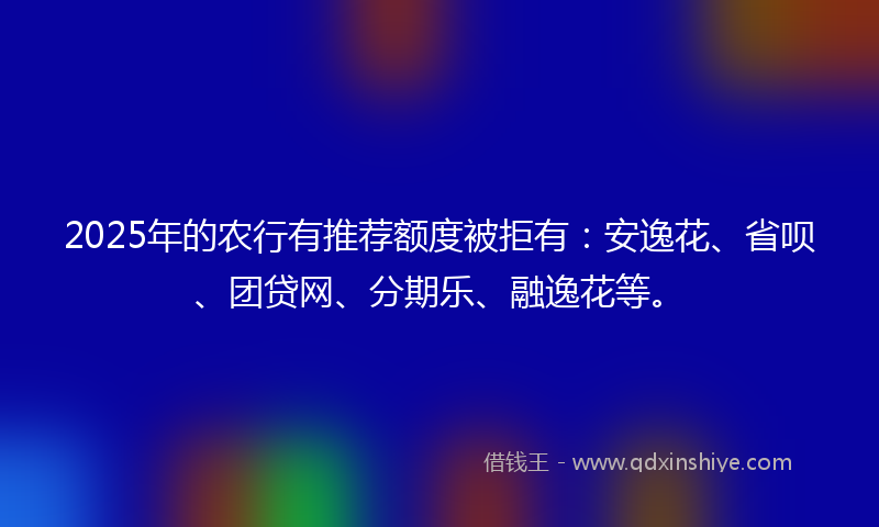 2025年的农行有推荐额度被拒有：安逸花、省呗、团贷网、分期乐、融逸花等。