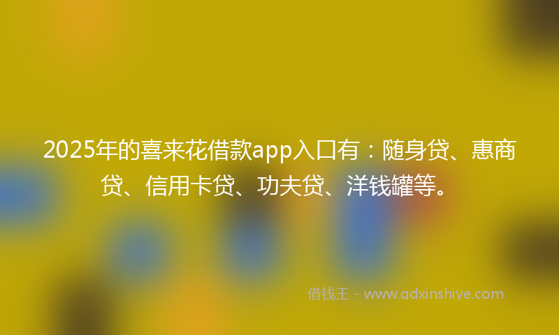 2025年的喜来花借款app入口有：随身贷、惠商贷、信用卡贷、功夫贷、洋钱罐等。