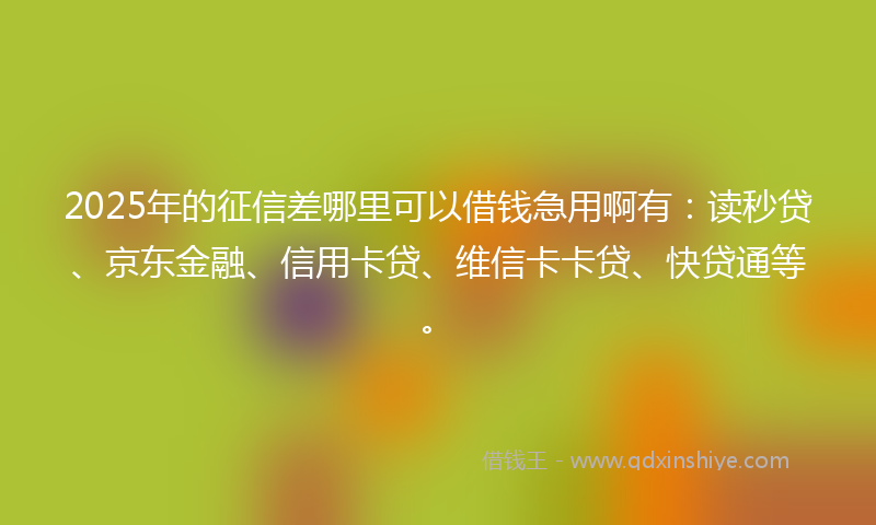 2025年的征信差哪里可以借钱急用啊有：读秒贷、京东金融、信用卡贷、维信卡卡贷、快贷通等。