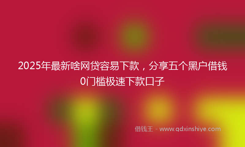 2025年最新啥网贷容易下款，分享五个黑户借钱0门槛极速下款口子