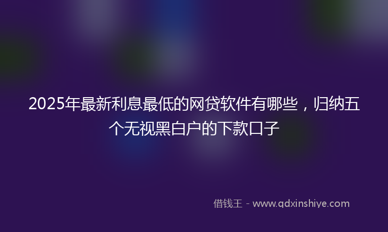 2025年最新利息最低的网贷软件有哪些，归纳五个无视黑白户的下款口子