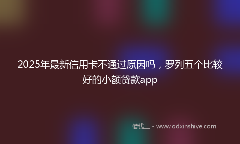 2025年最新信用卡不通过原因吗，罗列五个比较好的小额贷款app